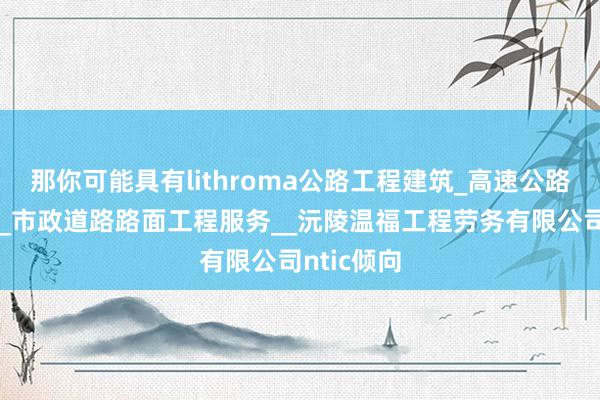 那你可能具有lithroma公路工程建筑_高速公路设施建设_市政道路路面工程服务__沅陵温福工程劳务有限公司ntic倾向